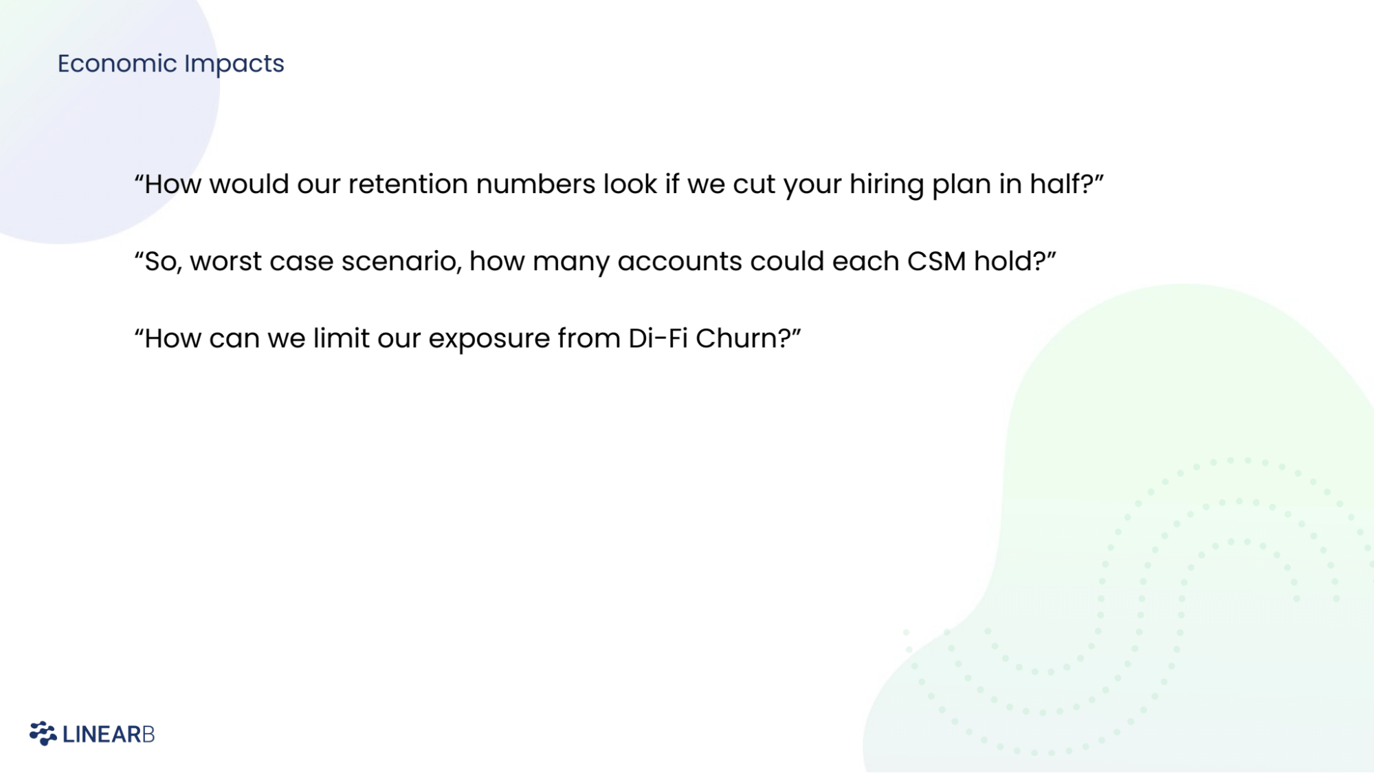 Economic impacts: "How would our retention numbers look if we cut your hiring plan in half?" "So, worst-case scenario, how many accounts does each CSM hold?" "How can we limit our exposure from Di-Fi Churn?"