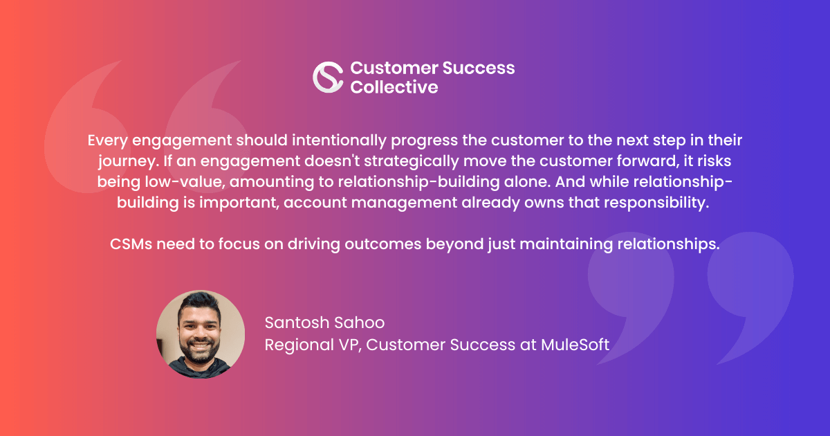 "Every engagement should intentionally progress the customer to the next step in their journey. If an engagement doesn't strategically move the customer forward, it runs the risk of being non-valuable, amounting to mere relationship-building, which, while significant, is already being covered by an account team. "It's not solely the purview of the CSM to maintain relationships. Instead, CSMs need to focus on driving outcomes."