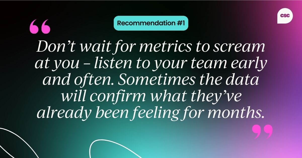 Recommendation #1: Don’t wait for metrics to scream at you – listen to your team early and often. Sometimes the data will confirm what they’ve already been feeling for months.