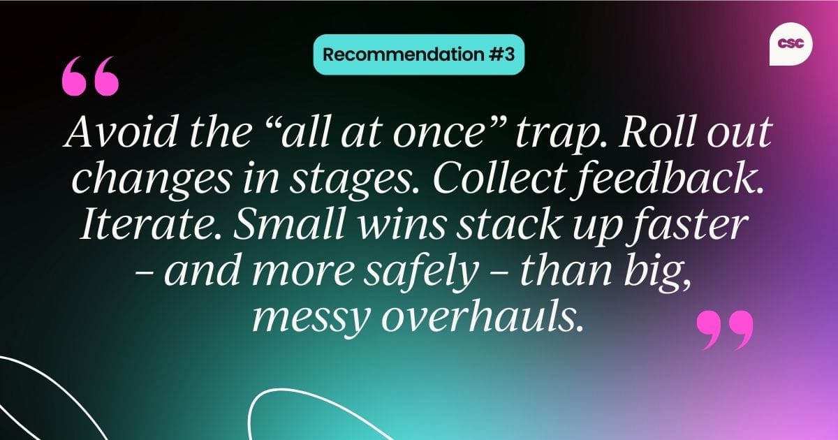  Recommendation #3: Avoid the “all at once” trap. Roll out changes in stages. Collect feedback. Iterate. Small wins stack up faster  – and more safely – than big, messy overhauls.