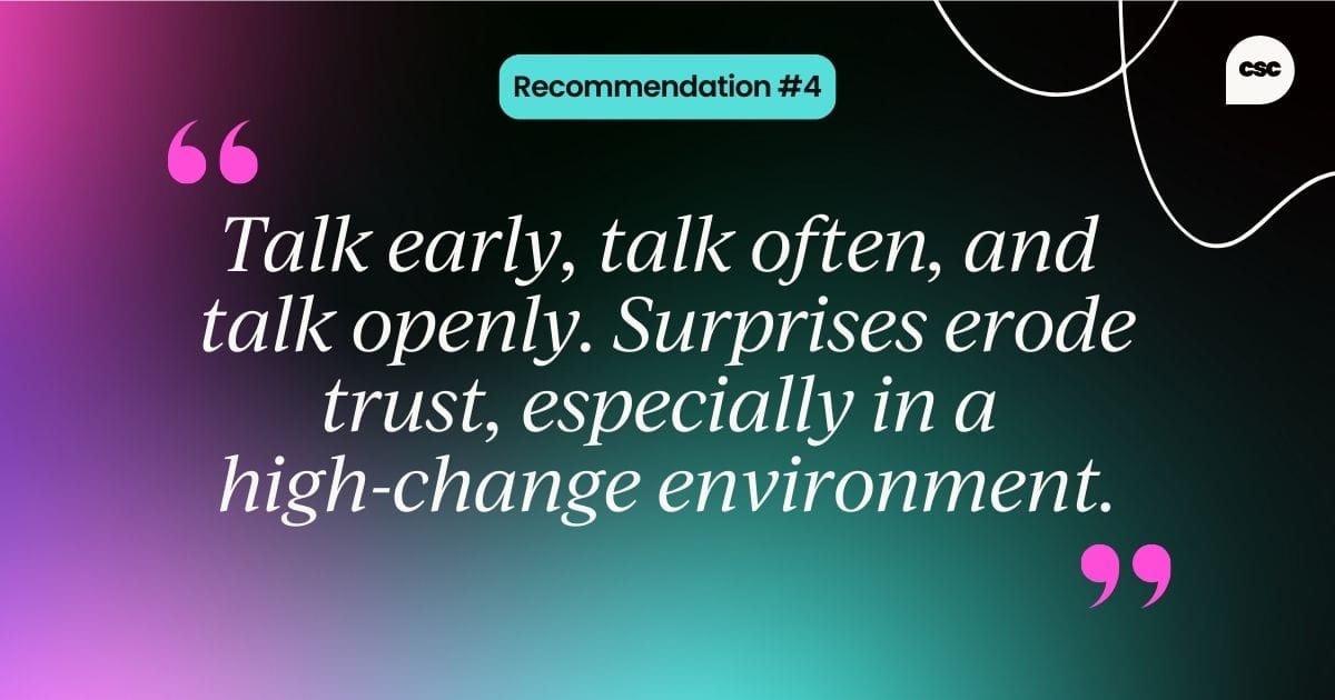 Talk early, talk often, and  talk openly. Surprises erode trust, especially in a  high-change environment.