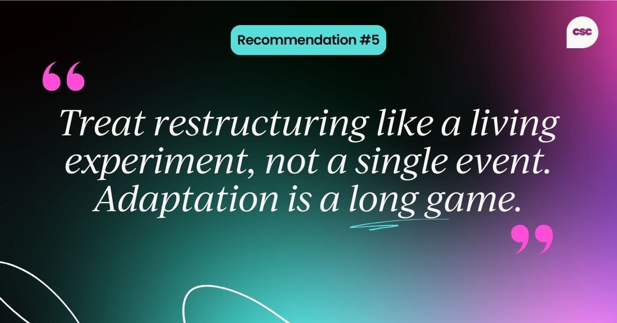 Recommendation #5: Treat restructuring like a living experiment, not a single event. Adaptation is a long game.