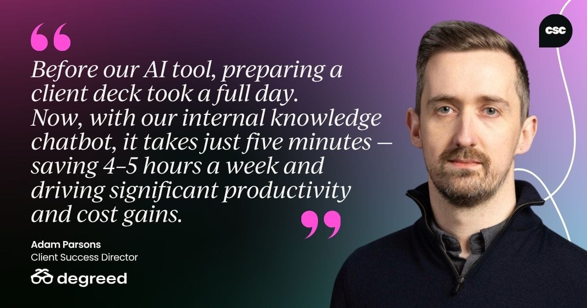 "Before our AI tool, preparing a client deck took a full day. Now, with our internal knowledge chatbot, it takes just five minutes — saving 4–5 hours a week and driving significant productivity and cost gains." - Adam Parsons, Client Success Director at Degreed