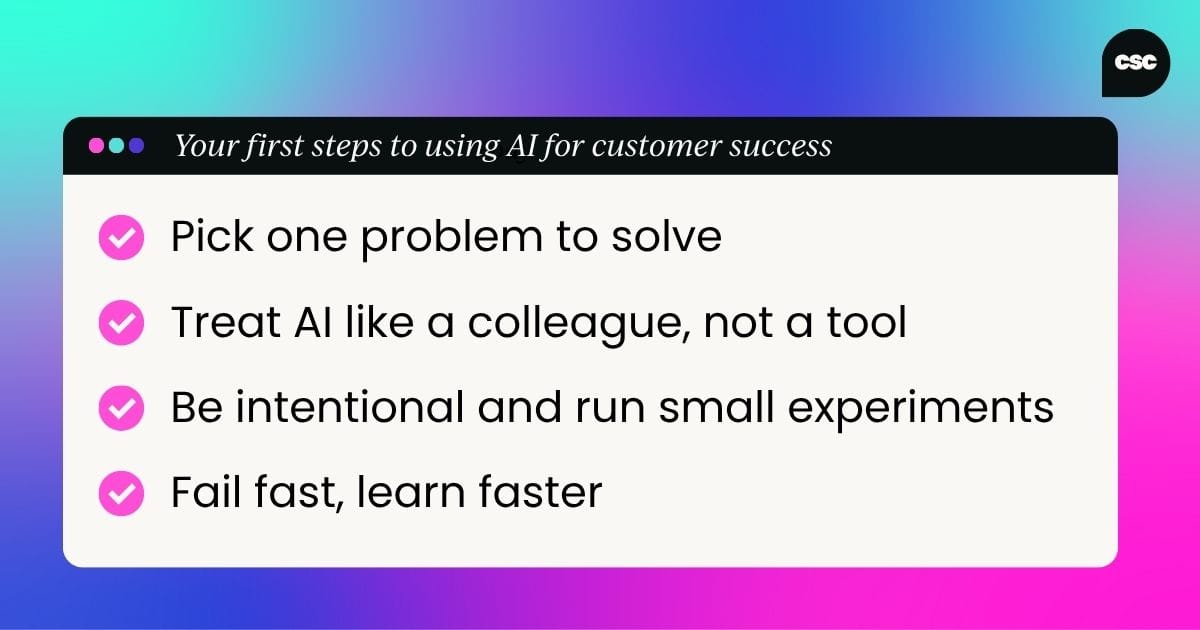 Your first steps to using AI for customer success: Pick one problem to solve; Treat AI like a colleague, not a tool; Be intentional and run small experiments; Fail fast, learn faster
